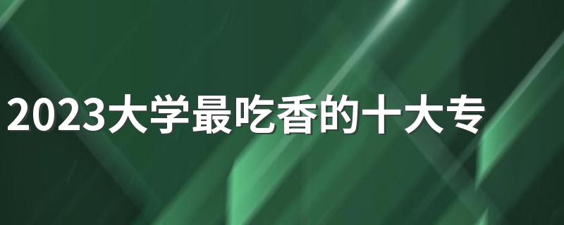 2023大学最吃香的十大专业 什么专业未来发展好