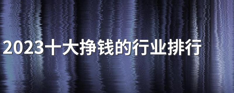 2023十大挣钱的行业排行榜 哪些专业前景好有发展