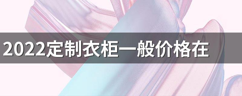 2022定制衣柜一般价格在多少 2022定制衣柜多少钱一平米