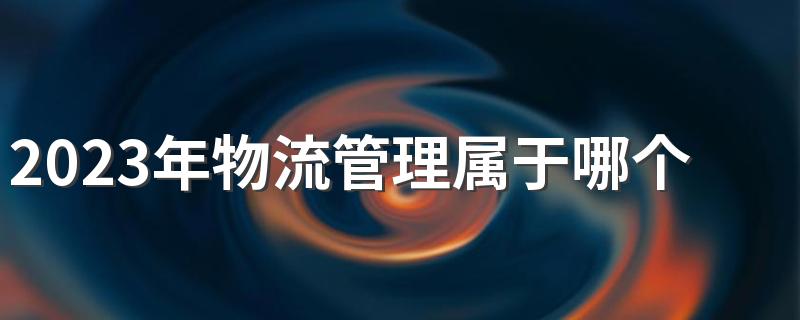 2023年物流管理属于哪个大类 要学哪些课程