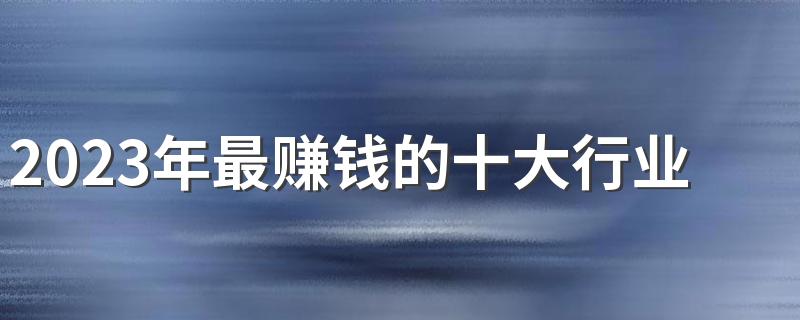 2023年最赚钱的十大行业 有哪些暴利行业