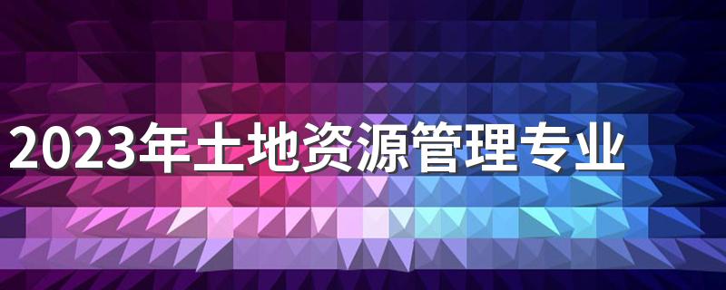 2023年土地资源管理专业课程有哪些 毕业后的去向