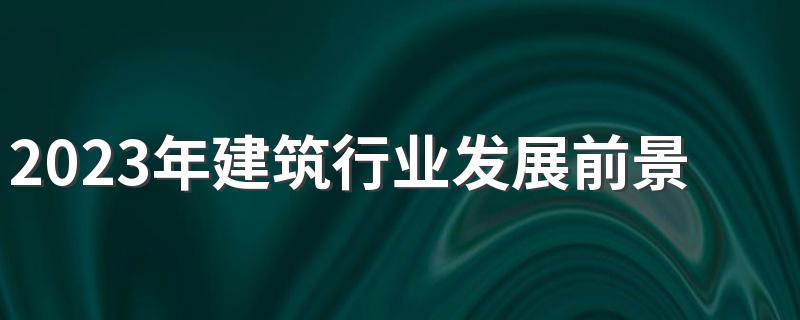 2023年建筑行业发展前景怎么样 未来发展好吗