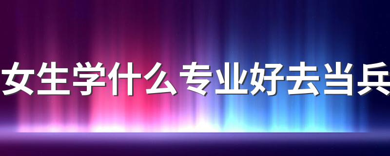 女生学什么专业好去当兵 想当兵报哪个专业好