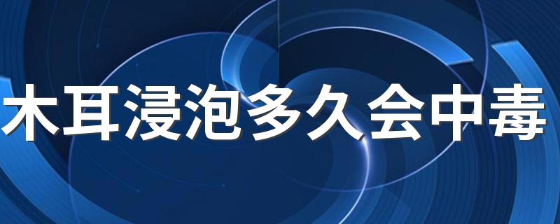 木耳浸泡多久会中毒 ​木耳浸泡时间过长为什么会中毒