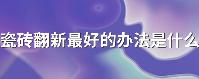 瓷砖翻新最好的办法是什么 旧房子地砖翻新快速省事的方法介绍