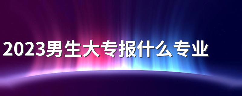 2023男生大专报什么专业好 哪些专业前景好