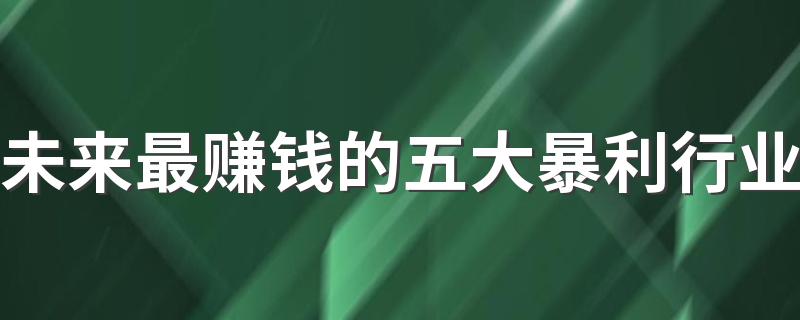 未来最赚钱的五大暴利行业 2023哪些行业挣的多