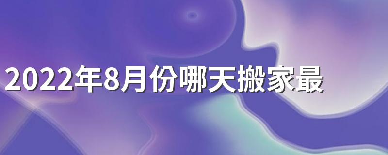 2022年8月份哪天搬家最好最吉利 2022年8月搬家最吉利的黄道吉日