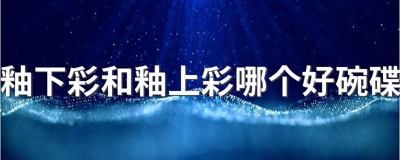 釉下彩和釉上彩哪个好碗碟 怎么看餐具是不是釉下彩