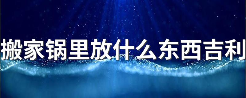 搬家锅里放什么东西吉利 搬家入宅仪式流程和需要什么东西