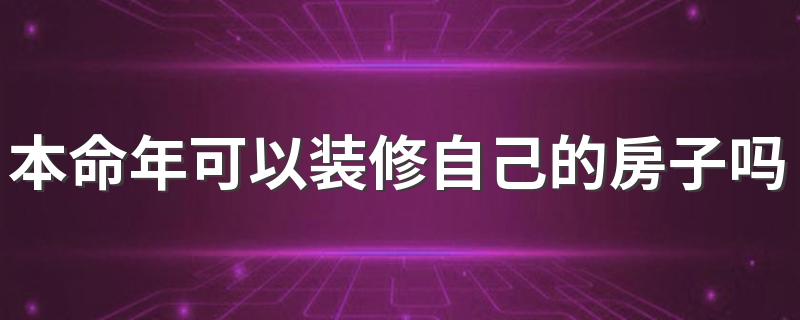 本命年可以装修自己的房子吗 本命年装修房子注意事项