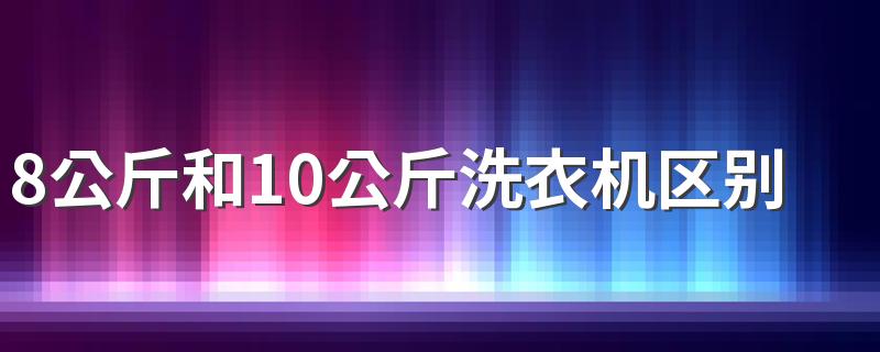 8公斤和10公斤洗衣机区别是什么 洗衣机要买8公斤还是10公斤