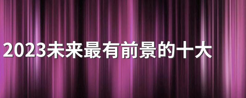 2023未来最有前景的十大行业排行榜 什么行业最吃香