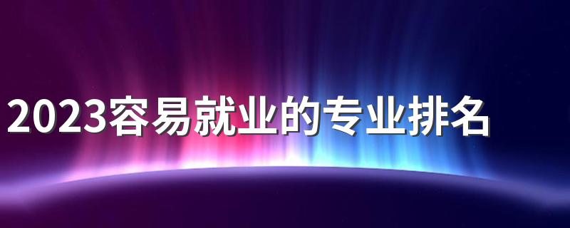 2023容易就业的专业排名 哪些专业就业率高