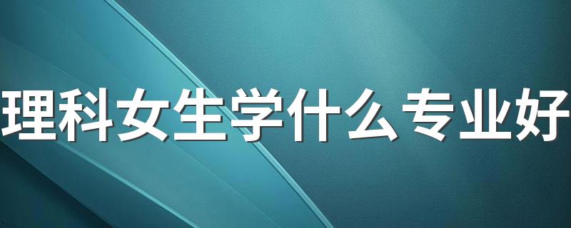 理科女生学什么专业好 2023哪些专业最热门