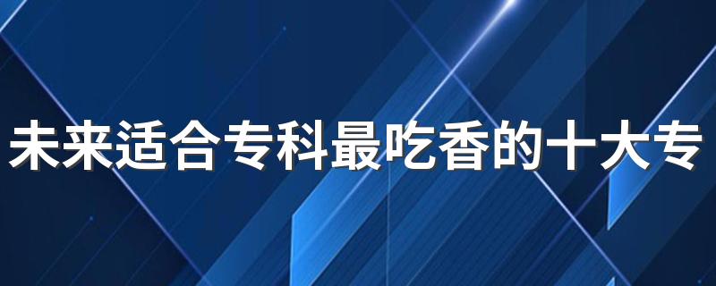 未来适合专科最吃香的十大专业 哪些专业有发展