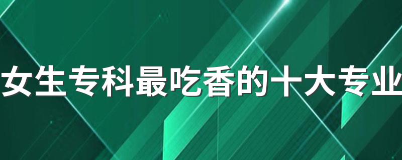 女生专科最吃香的十大专业 哪些专业前景好