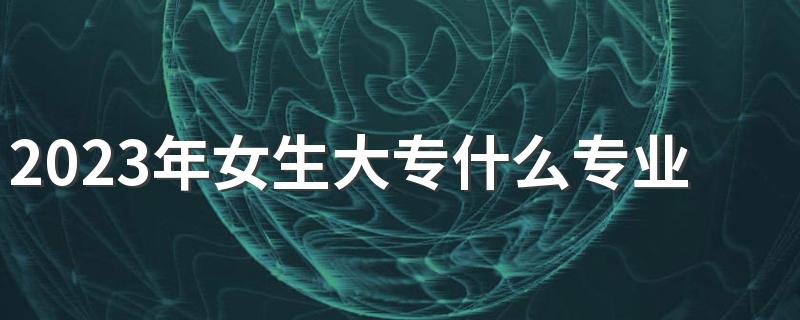 2023年女生大专什么专业好找工作 哪些专业前景好