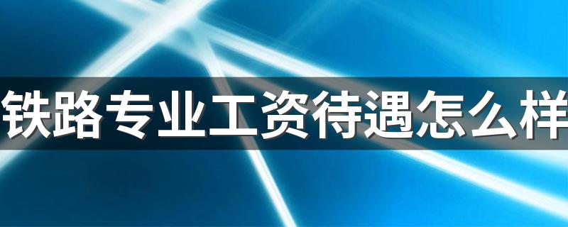 铁路专业工资待遇怎么样 就业前景好不好