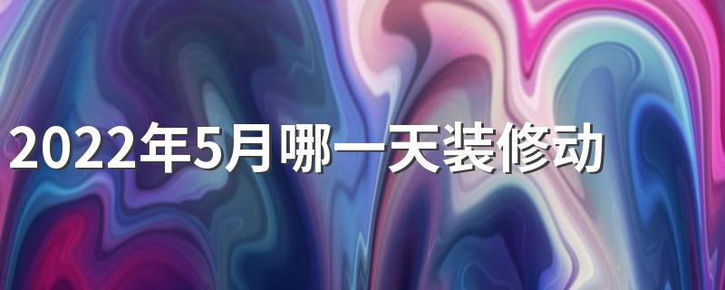 2022年5月哪一天装修动土好 2022年5月装修开工吉日有哪些