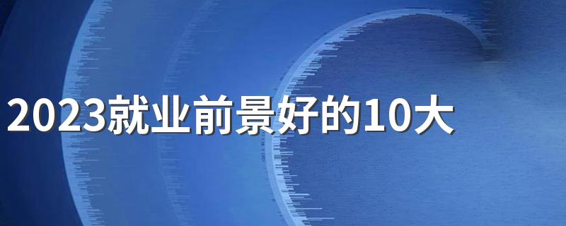 2023就业前景好的10大专业 哪些专业工作轻松