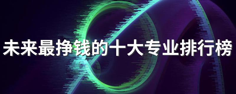 未来最挣钱的十大专业排行榜 2023什么专业工资高