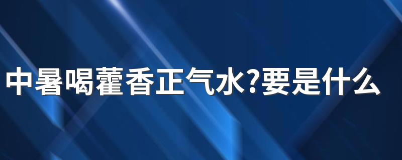 中暑喝藿香正气水?要是什么情况才能喝?