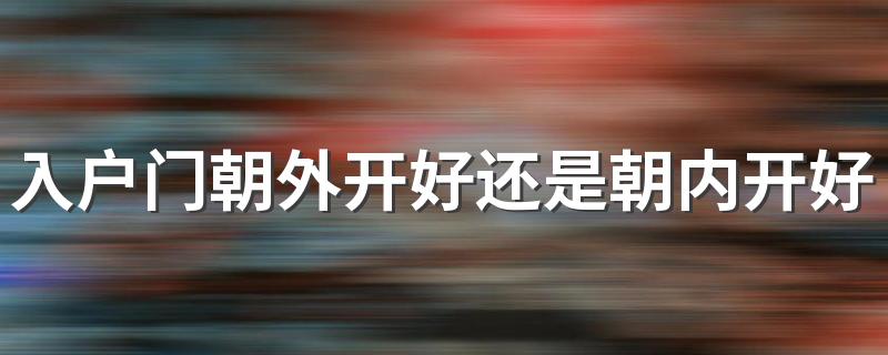 入户门朝外开好还是朝内开好 入户门朝外开朝内开的优缺点对比