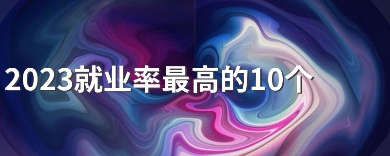 2023就业率最高的10个专业 哪些专业前景好