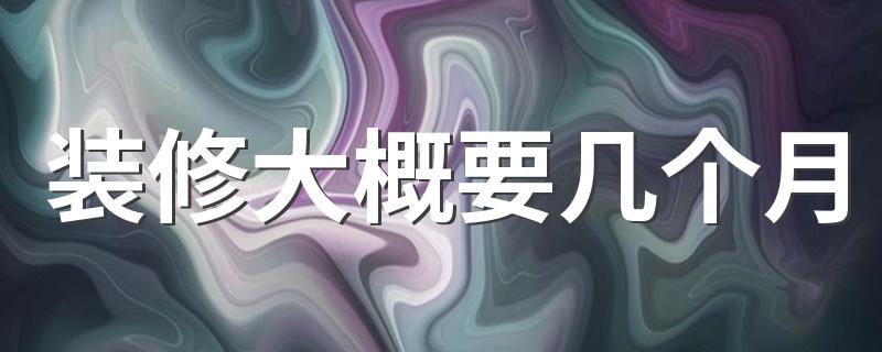 装修大概要几个月 哪个月份适合装修房子