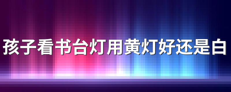 孩子看书台灯用黄灯好还是白灯好 台灯用几瓦的灯泡最合适