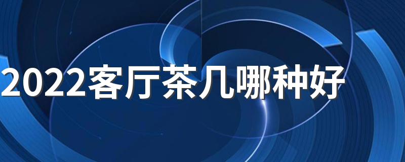 2022客厅茶几哪种好 客厅茶几如何选购