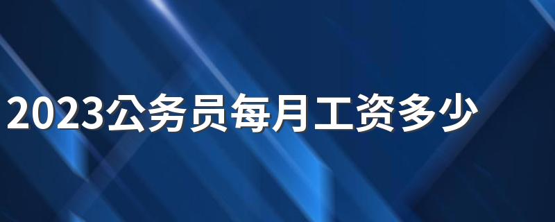 2023公务员每月工资多少 薪资待遇好吗