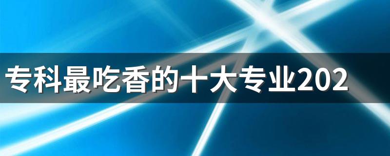 专科最吃香的十大专业2023 哪些专业前景好还轻松