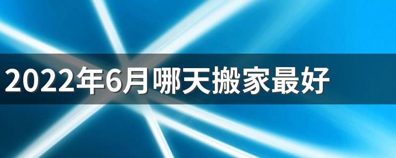 2022年6月哪天搬家最好 2022年6月搬家入宅黄道吉日一览表