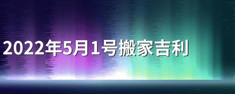 2022年5月1号搬家吉利吗 2022年5月搬家好日子有哪些