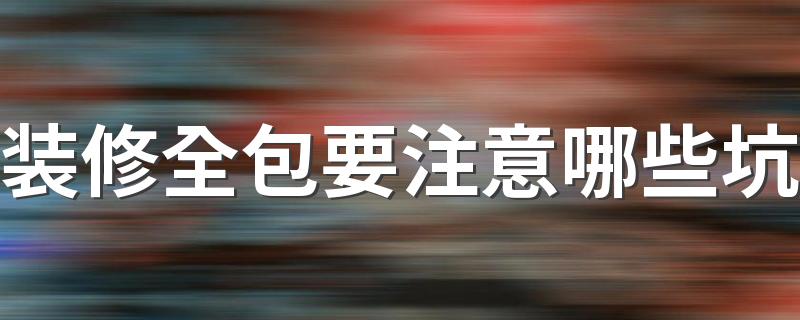 装修全包要注意哪些坑 全包装修要注意的13点