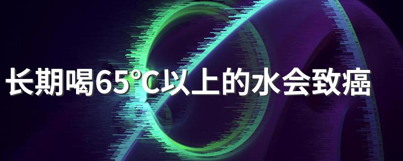 长期喝65℃以上的水会致癌？白开水放凉喝就是“慢性毒药”?