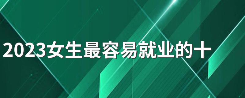 2023女生最容易就业的十大专业 什么专业最吃香