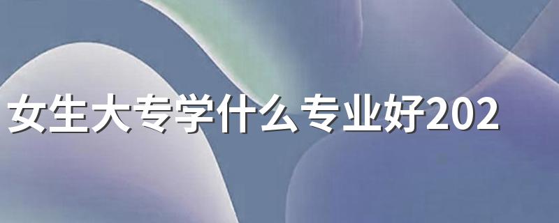 女生大专学什么专业好2023 哪些专业有发展