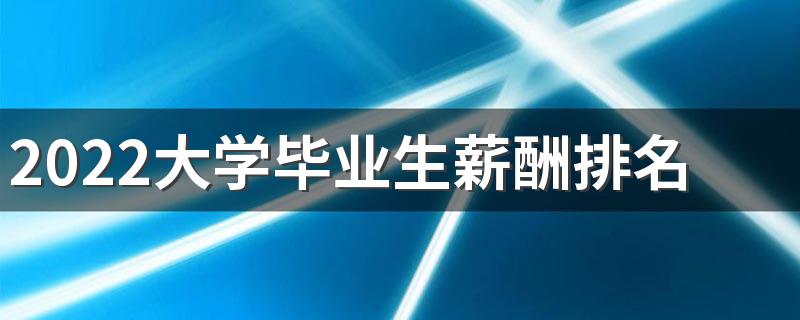 2022大学毕业生薪酬排名公布 什么大学毕业工资高