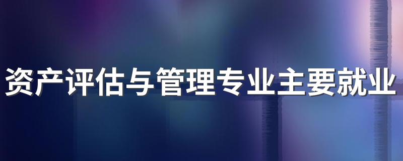 资产评估与管理专业主要就业方向是什么 毕业以后工资高吗