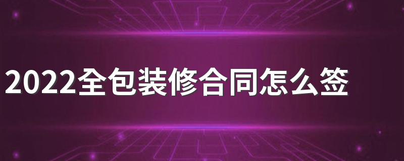 2022全包装修合同怎么签不会入坑 全包装修合同签订注意什么