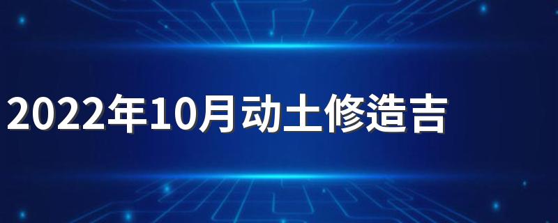 2022年10月动土修造吉日 2022年10月份适合动土修造的日子