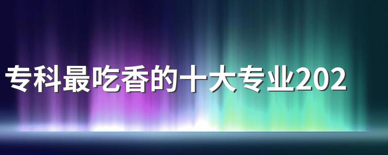 专科最吃香的十大专业2023 哪些专业轻松钱景好