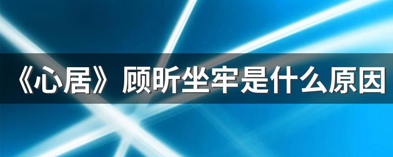 《心居》顾昕坐牢是什么原因 顾昕和葛玥最后结局是什么