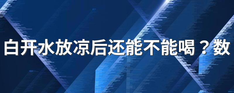 白开水放凉后还能不能喝？数据告知你，究竟能否喝！