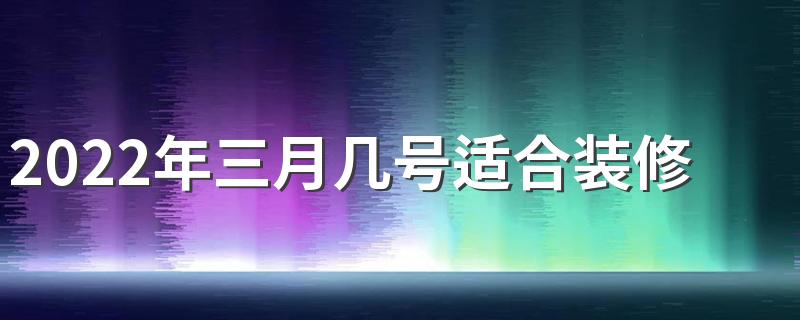 2022年三月几号适合装修房子 2022年3月装修新房最旺黄道吉日