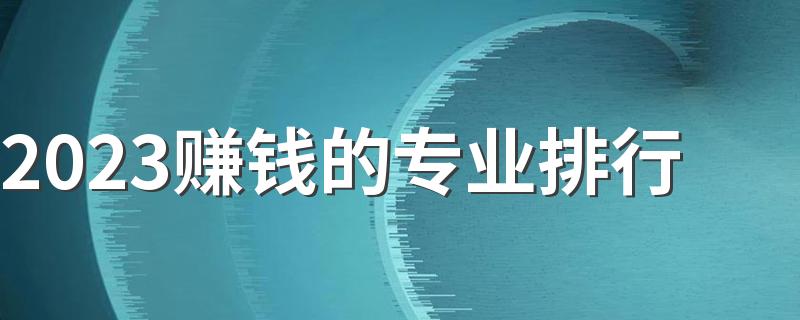 2023赚钱的专业排行 什么专业高薪前景好